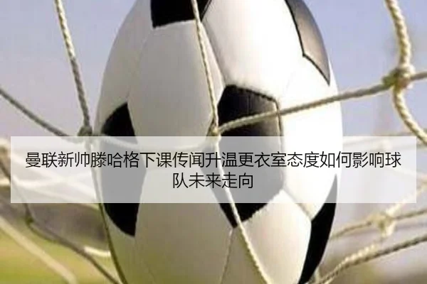 曼联新帅滕哈格下课传闻升温更衣室态度如何影响球队未来走向