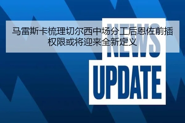 马雷斯卡梳理切尔西中场分工后恩佐前插权限或将迎来全新定义