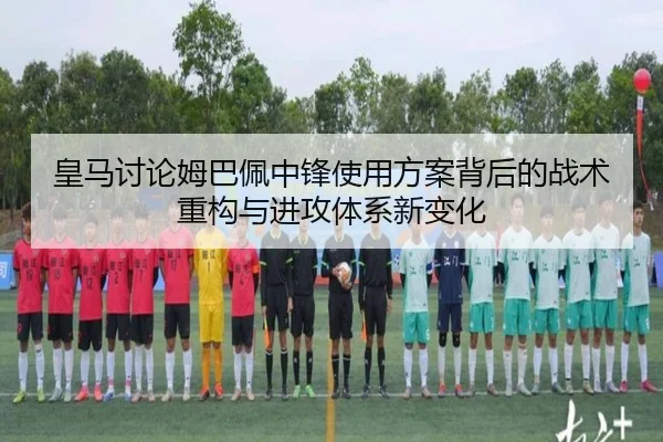 皇马讨论姆巴佩中锋使用方案背后的战术重构与进攻体系新变化